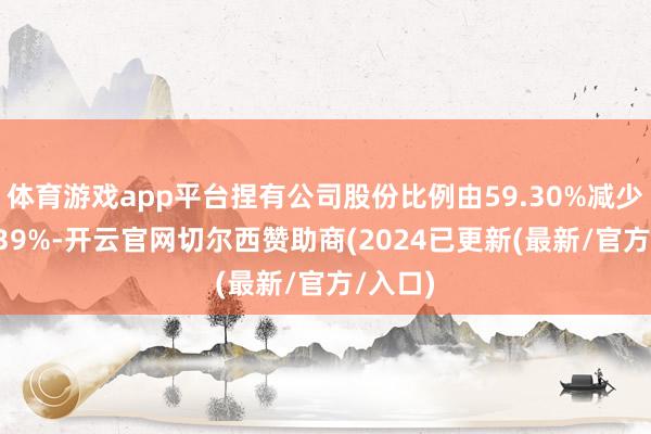 体育游戏app平台捏有公司股份比例由59.30%减少至53.39%-开云官网切尔西赞助商(2024已更新(最新/官方/入口)
