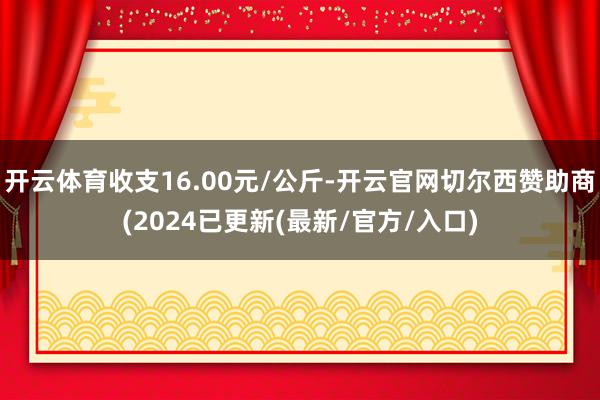 开云体育收支16.00元/公斤-开云官网切尔西赞助商(2024已更新(最新/官方/入口)