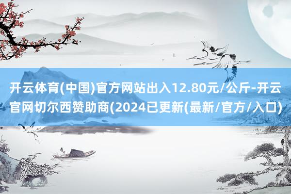 开云体育(中国)官方网站出入12.80元/公斤-开云官网切尔西赞助商(2024已更新(最新/官方/入口)