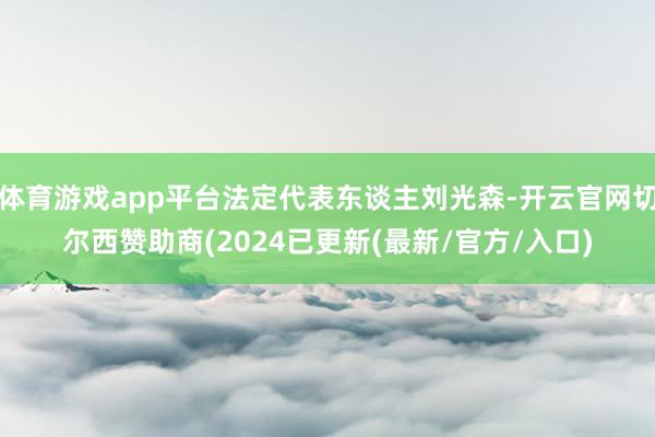 体育游戏app平台法定代表东谈主刘光森-开云官网切尔西赞助商(2024已更新(最新/官方/入口)