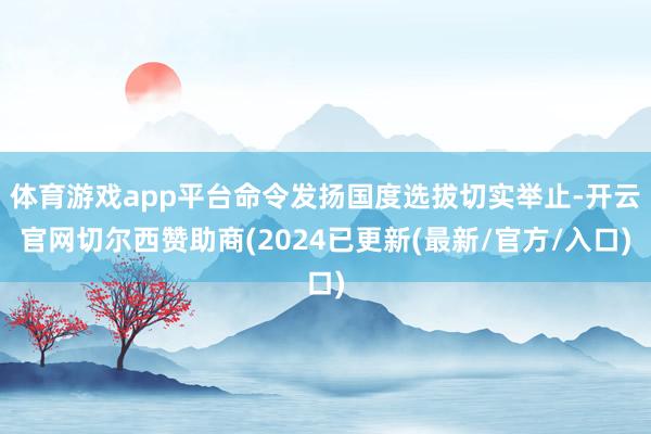 体育游戏app平台命令发扬国度选拔切实举止-开云官网切尔西赞助商(2024已更新(最新/官方/入口)
