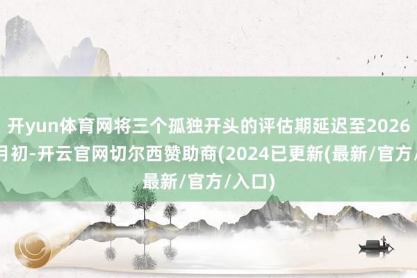 开yun体育网将三个孤独开头的评估期延迟至2026年11月初-开云官网切尔西赞助商(2024已更新(最新/官方/入口)