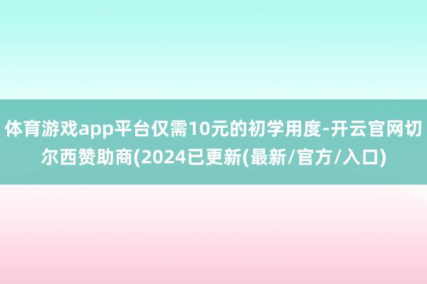 体育游戏app平台仅需10元的初学用度-开云官网切尔西赞助商(2024已更新(最新/官方/入口)