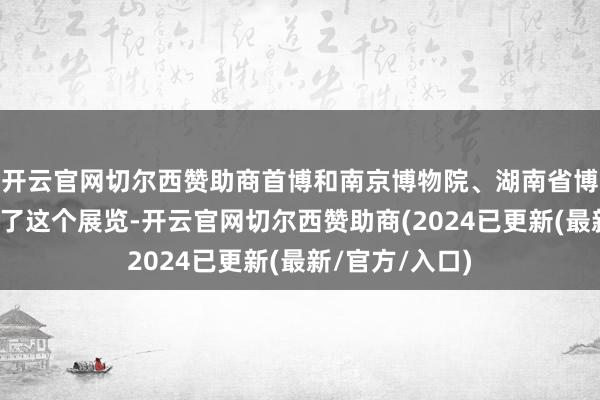 开云官网切尔西赞助商首博和南京博物院、湖南省博物院共同经办了这个展览-开云官网切尔西赞助商(2024已更新(最新/官方/入口)