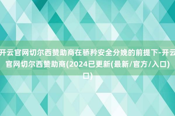 开云官网切尔西赞助商在骄矜安全分娩的前提下-开云官网切尔西赞助商(2024已更新(最新/官方/入口)