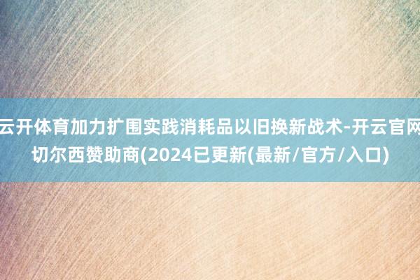 云开体育加力扩围实践消耗品以旧换新战术-开云官网切尔西赞助商(2024已更新(最新/官方/入口)