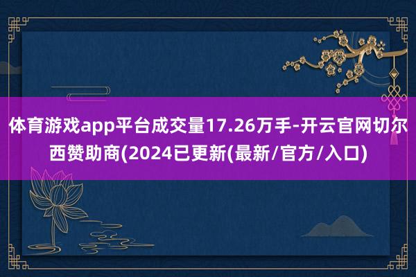 体育游戏app平台成交量17.26万手-开云官网切尔西赞助商(2024已更新(最新/官方/入口)