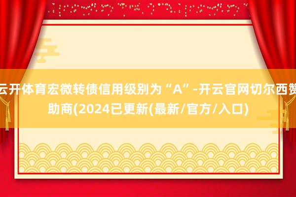 云开体育宏微转债信用级别为“A”-开云官网切尔西赞助商(2024已更新(最新/官方/入口)