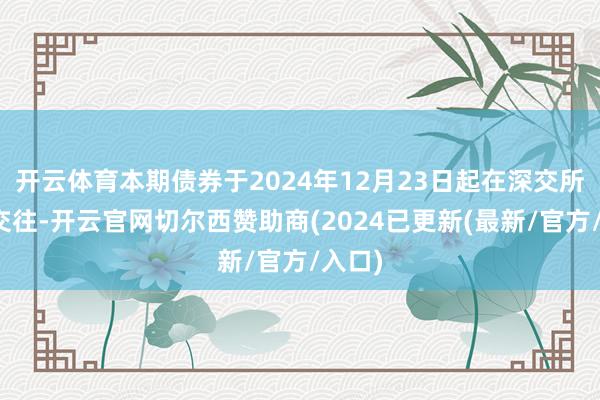 开云体育本期债券于2024年12月23日起在深交所上市交往-开云官网切尔西赞助商(2024已更新(最新/官方/入口)