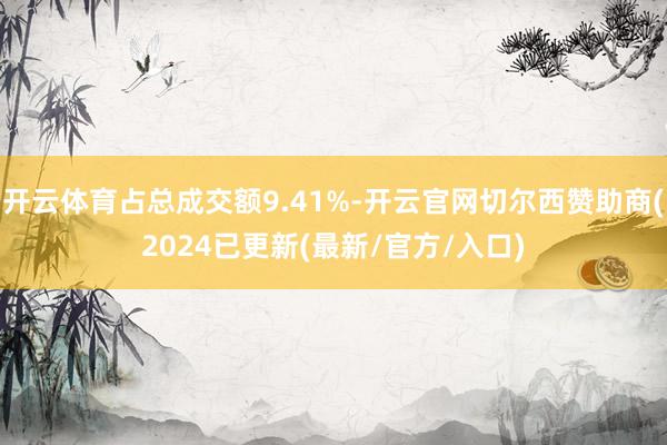 开云体育占总成交额9.41%-开云官网切尔西赞助商(2024已更新(最新/官方/入口)