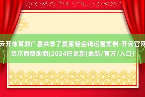 云开体育郭广昌共享了复星轻金钱运营案例-开云官网切尔西赞助商(2024已更新(最新/官方/入口)