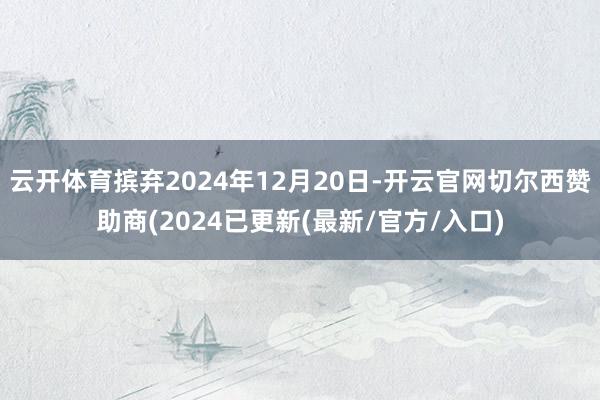 云开体育摈弃2024年12月20日-开云官网切尔西赞助商(2024已更新(最新/官方/入口)
