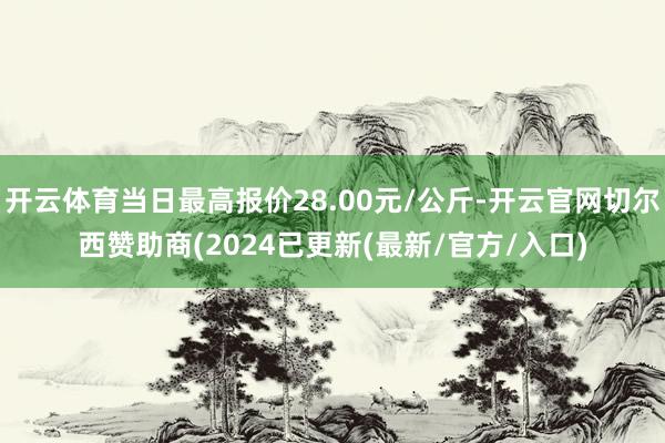 开云体育当日最高报价28.00元/公斤-开云官网切尔西赞助商(2024已更新(最新/官方/入口)