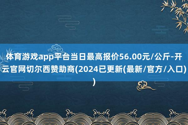 体育游戏app平台当日最高报价56.00元/公斤-开云官网切尔西赞助商(2024已更新(最新/官方/入口)