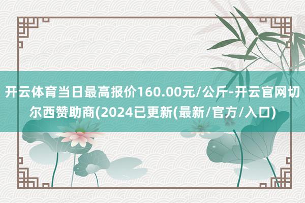 开云体育当日最高报价160.00元/公斤-开云官网切尔西赞助商(2024已更新(最新/官方/入口)