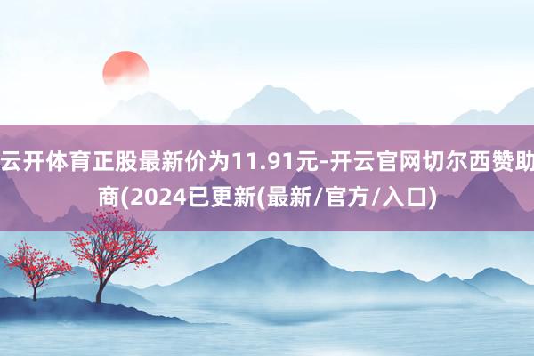 云开体育正股最新价为11.91元-开云官网切尔西赞助商(2024已更新(最新/官方/入口)