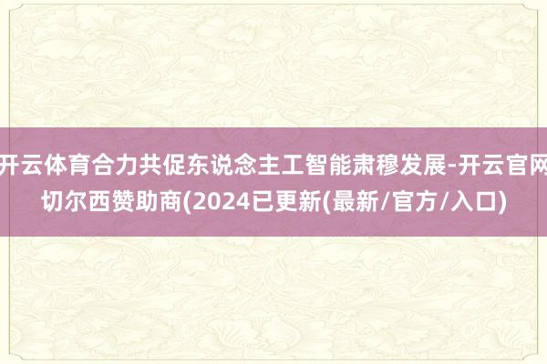 开云体育合力共促东说念主工智能肃穆发展-开云官网切尔西赞助商(2024已更新(最新/官方/入口)