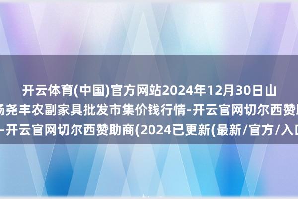 开云体育(中国)官方网站2024年12月30日山西省临汾市尧齐区奶牛场尧丰农副家具批发市集价钱行情-开云官网切尔西赞助商(2024已更新(最新/官方/入口)