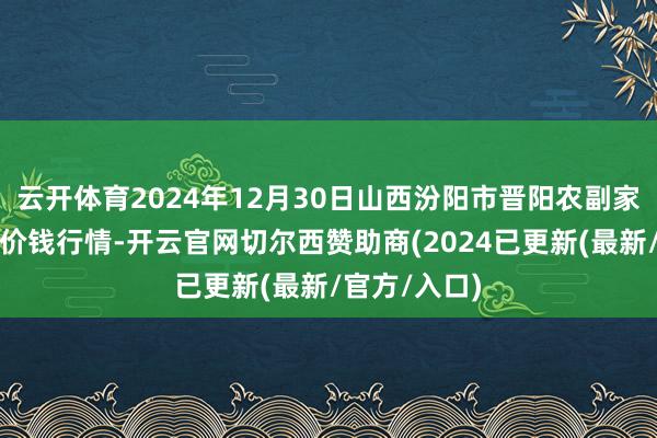 云开体育2024年12月30日山西汾阳市晋阳农副家具批发市集价钱行情-开云官网切尔西赞助商(2024已更新(最新/官方/入口)