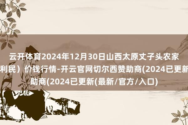 云开体育2024年12月30日山西太原丈子头农家具物流园(原城东利民)价钱行情-开云官网切尔西赞助商(2024已更新(最新/官方/入口)