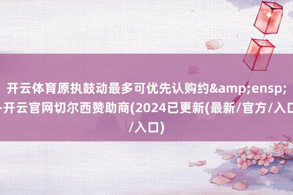 开云体育原执鼓动最多可优先认购约 7-开云官网切尔西赞助商(2024已更新(最新/官方/入口)