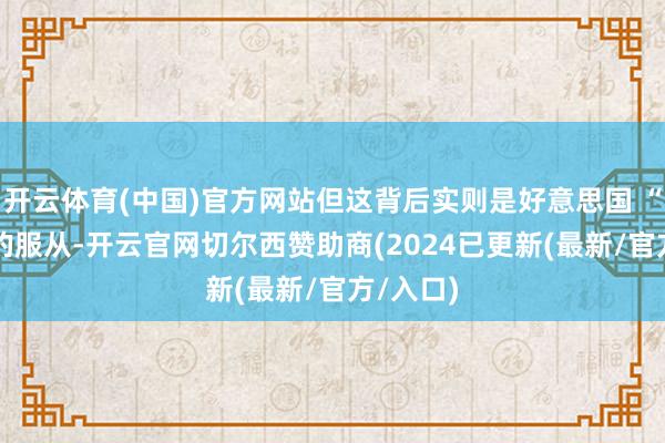 开云体育(中国)官方网站但这背后实则是好意思国 “助力” 的服从-开云官网切尔西赞助商(2024已更新(最新/官方/入口)