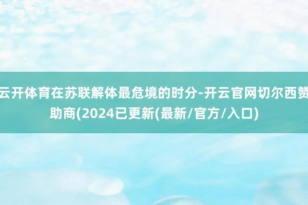 云开体育在苏联解体最危境的时分-开云官网切尔西赞助商(2024已更新(最新/官方/入口)
