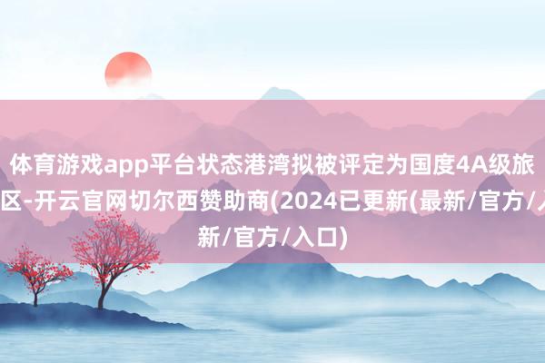 体育游戏app平台状态港湾拟被评定为国度4A级旅游景区-开云官网切尔西赞助商(2024已更新(最新/官方/入口)