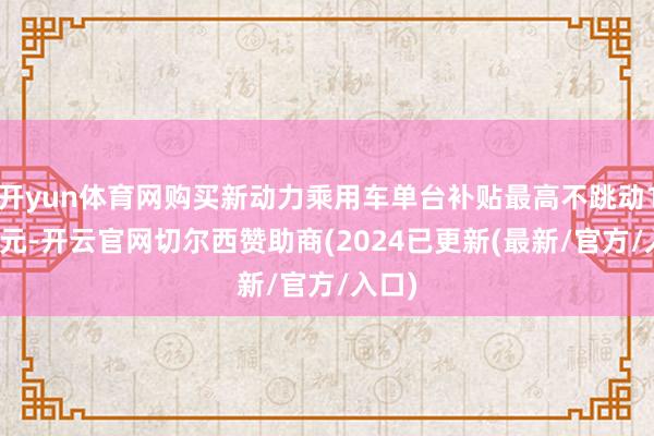 开yun体育网购买新动力乘用车单台补贴最高不跳动1.5万元-开云官网切尔西赞助商(2024已更新(最新/官方/入口)