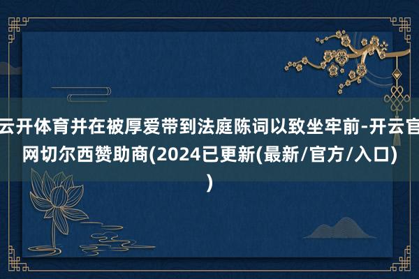 云开体育并在被厚爱带到法庭陈词以致坐牢前-开云官网切尔西赞助商(2024已更新(最新/官方/入口)