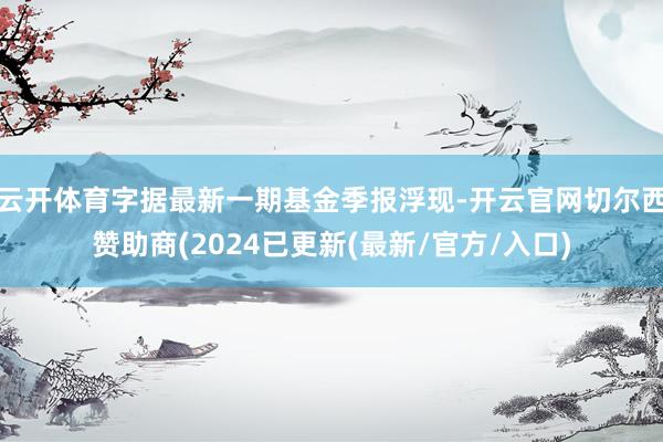 云开体育字据最新一期基金季报浮现-开云官网切尔西赞助商(2024已更新(最新/官方/入口)