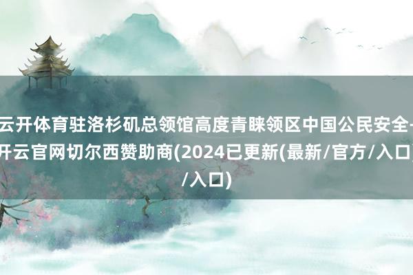 云开体育驻洛杉矶总领馆高度青睐领区中国公民安全-开云官网切尔西赞助商(2024已更新(最新/官方/入口)