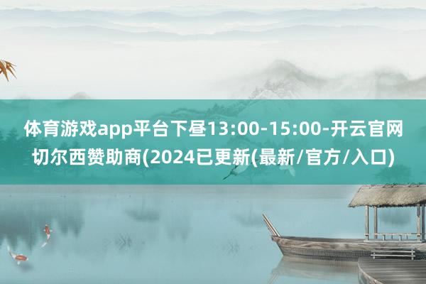 体育游戏app平台下昼13:00-15:00-开云官网切尔西赞助商(2024已更新(最新/官方/入口)