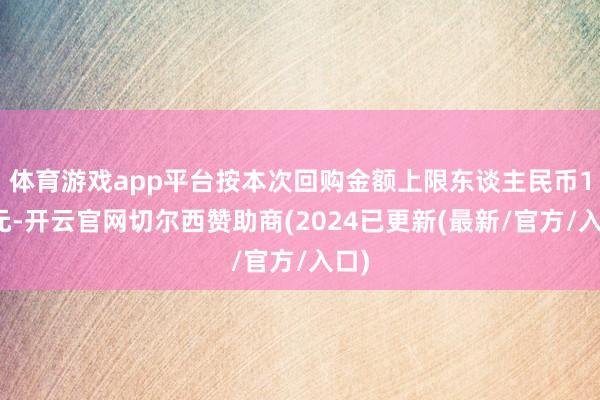 体育游戏app平台按本次回购金额上限东谈主民币1亿元-开云官网切尔西赞助商(2024已更新(最新/官方/入口)
