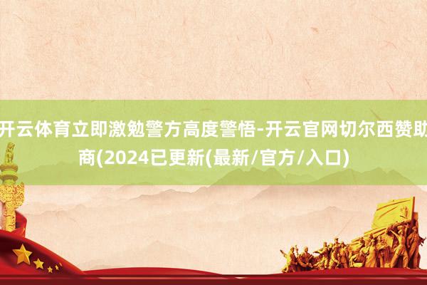 开云体育立即激勉警方高度警悟-开云官网切尔西赞助商(2024已更新(最新/官方/入口)