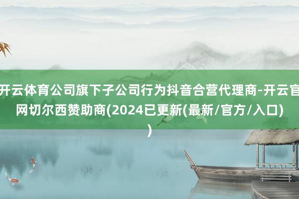 开云体育公司旗下子公司行为抖音合营代理商-开云官网切尔西赞助商(2024已更新(最新/官方/入口)