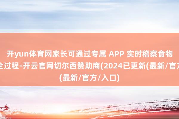 开yun体育网家长可通过专属 APP 实时稽察食物制作的全过程-开云官网切尔西赞助商(2024已更新(最新/官方/入口)
