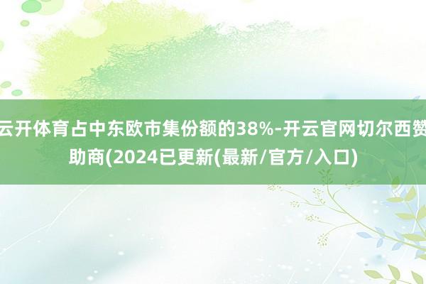 云开体育占中东欧市集份额的38%-开云官网切尔西赞助商(2024已更新(最新/官方/入口)