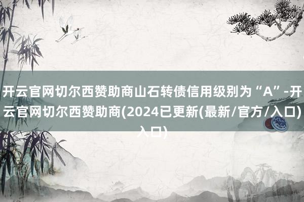 开云官网切尔西赞助商山石转债信用级别为“A”-开云官网切尔西赞助商(2024已更新(最新/官方/入口)