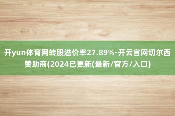 开yun体育网转股溢价率27.89%-开云官网切尔西赞助商(2024已更新(最新/官方/入口)