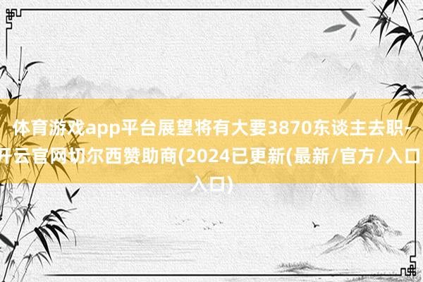 体育游戏app平台展望将有大要3870东谈主去职-开云官网切尔西赞助商(2024已更新(最新/官方/入口)