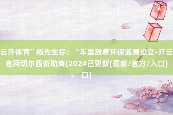 云开体育”杨先生称：“车里放着环保监测设立-开云官网切尔西赞助商(2024已更新(最新/官方/入口)