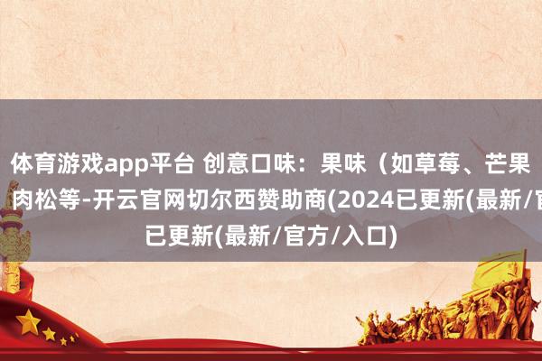体育游戏app平台 创意口味：果味（如草莓、芒果）、芝士、肉松等-开云官网切尔西赞助商(2024已更新(最新/官方/入口)
