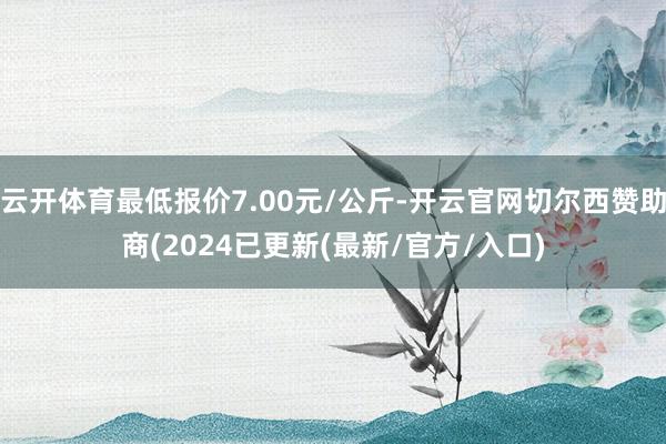 云开体育最低报价7.00元/公斤-开云官网切尔西赞助商(2024已更新(最新/官方/入口)
