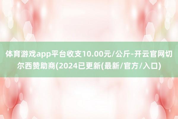 体育游戏app平台收支10.00元/公斤-开云官网切尔西赞助商(2024已更新(最新/官方/入口)
