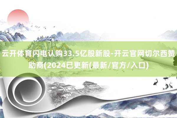 云开体育闪电认购33.5亿股新股-开云官网切尔西赞助商(2024已更新(最新/官方/入口)