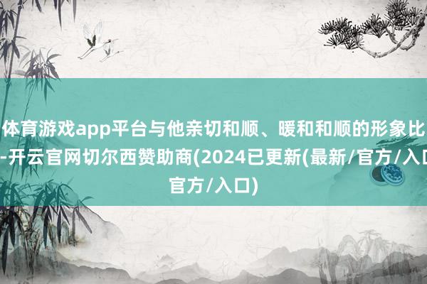 体育游戏app平台与他亲切和顺、暖和和顺的形象比较-开云官网切尔西赞助商(2024已更新(最新/官方/入口)